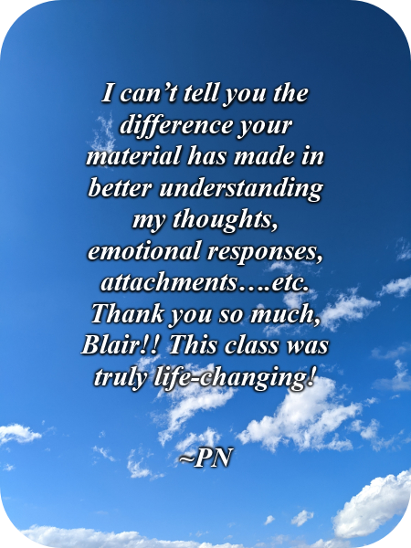 I can’t tell you the difference your material has made in better understanding my thoughts, emotional responses, attachments, etc. Thank you so much, Blair!! This class was truly life-changing!-PN