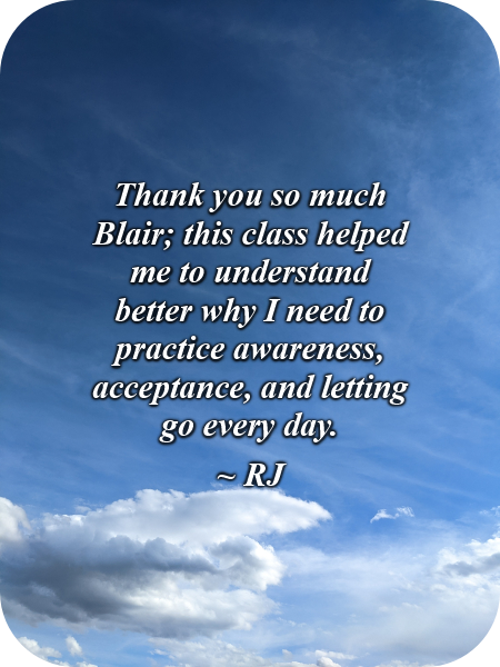 Thank you so much, Blair; this class helped me to understand better why I need to practice awareness, acceptance, and letting go every day.-RJ